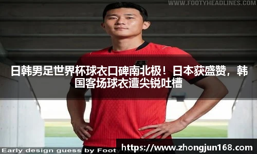 日韩男足世界杯球衣口碑南北极！日本获盛赞，韩国客场球衣遭尖锐吐槽